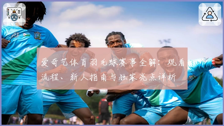 爱奇艺体育羽毛球赛事全解：观看流程、新人指南与独家亮点详析