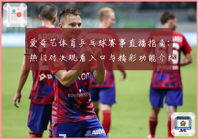 爱奇艺体育乒乓球赛事直播指南：热门对决观看入口与精彩功能介绍