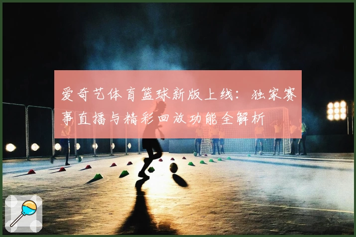 爱奇艺体育篮球新版上线：独家赛事直播与精彩回放功能全解析