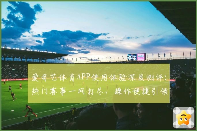 爱奇艺体育APP使用体验深度测评：热门赛事一网打尽，操作便捷引领观赛新潮流