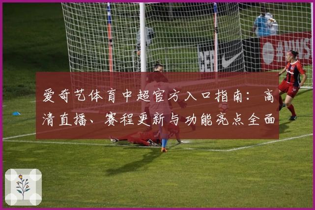 爱奇艺体育中超官方入口指南:高清直播、赛程更新与功能亮点全面解析