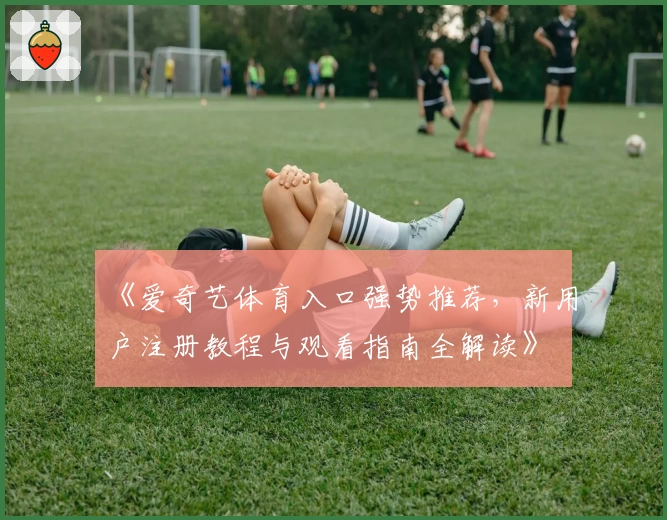 《爱奇艺体育入口强势推荐,新用户注册教程与观看指南全解读》