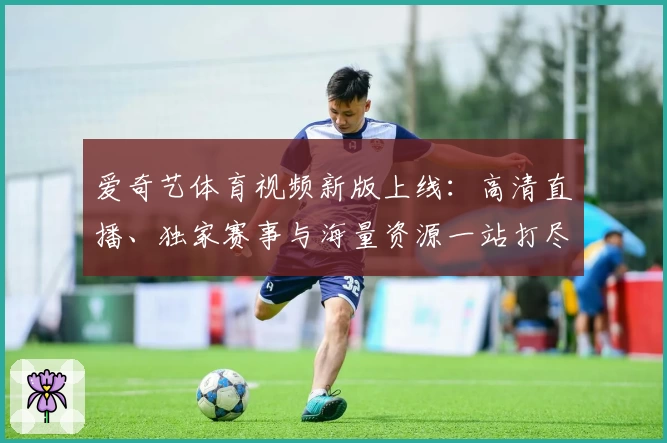爱奇艺体育视频新版上线：高清直播、独家赛事与海量资源一站打尽