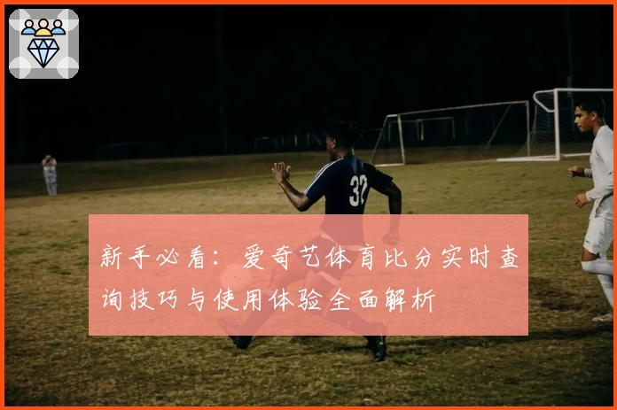 新手必看：爱奇艺体育比分实时查询技巧与使用体验全面解析
