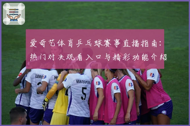 爱奇艺体育乒乓球赛事直播指南：热门对决观看入口与精彩功能介绍
