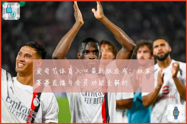 爱奇艺体育入口最新版发布:独家赛事直播与会员功能全解析