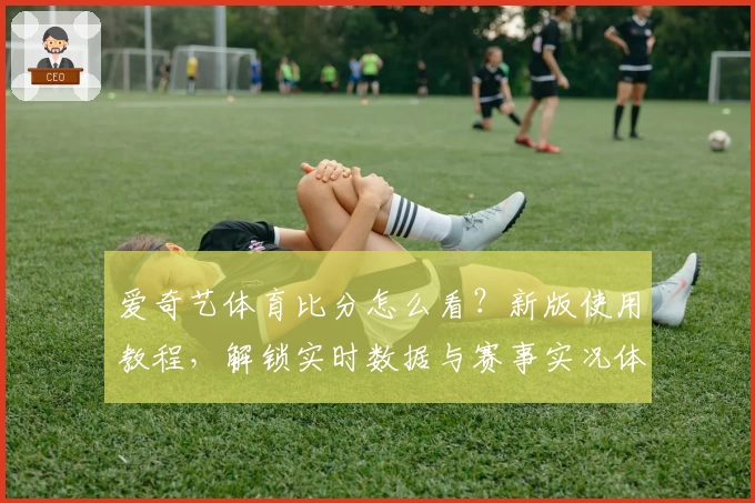 爱奇艺体育比分怎么看？新版使用教程，解锁实时数据与赛事实况体验