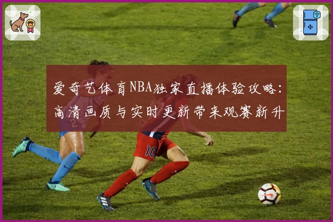 爱奇艺体育NBA独家直播体验攻略：高清画质与实时更新带来观赛新升级