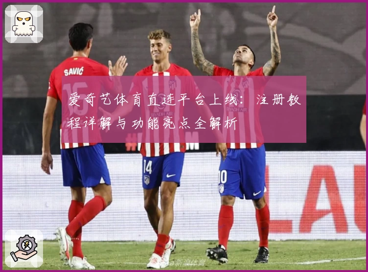 爱奇艺体育直连平台上线：注册教程详解与功能亮点全解析