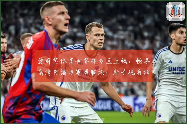 爱奇艺体育世界杯专区上线，畅享高清直播与赛事解读，新手观看指南速览