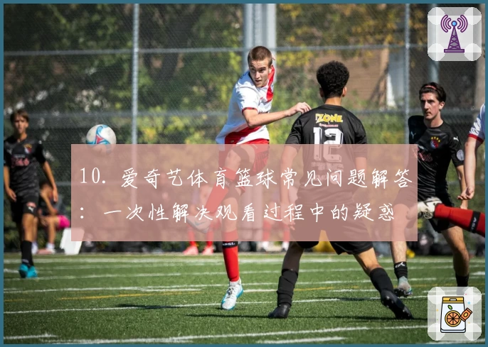 10. 爱奇艺体育篮球常见问题解答：一次性解决观看过程中的疑惑